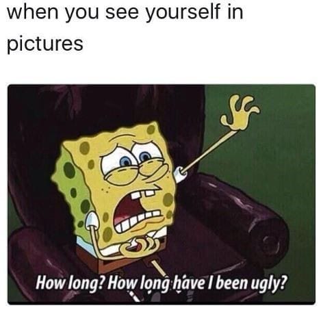 When you see yourself in pictures...How long? how long have I been ugly 