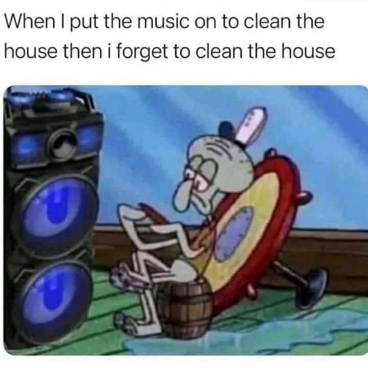 When I put the music on to clean the house then I forget to clean the house 