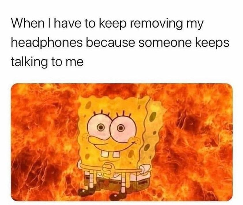 When i keep removing my headphones because someone keeps talking to me